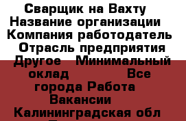 Сварщик на Вахту › Название организации ­ Компания-работодатель › Отрасль предприятия ­ Другое › Минимальный оклад ­ 55 000 - Все города Работа » Вакансии   . Калининградская обл.,Приморск г.